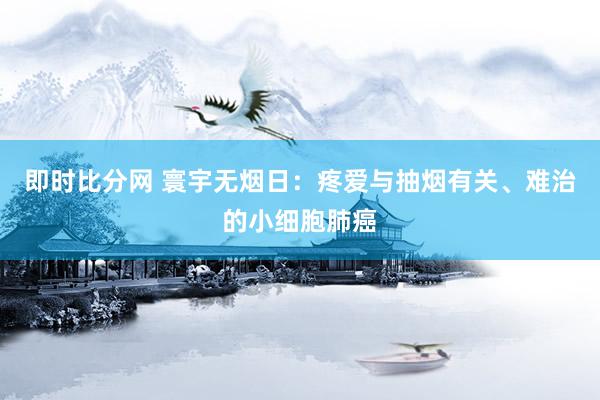 即时比分网 寰宇无烟日：疼爱与抽烟有关、难治的小细胞肺癌