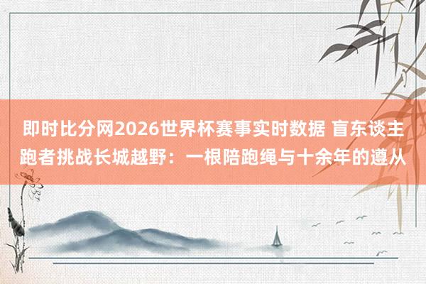 即时比分网2026世界杯赛事实时数据 盲东谈主跑者挑战长城越野：一根陪跑绳与十余年的遵从