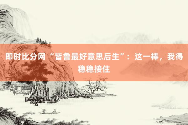 即时比分网 “皆鲁最好意思后生”：这一棒，我得稳稳接住