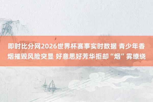 即时比分网2026世界杯赛事实时数据 青少年香烟摧毁风险突显 好意思好芳华拒却“烟”雾缭绕