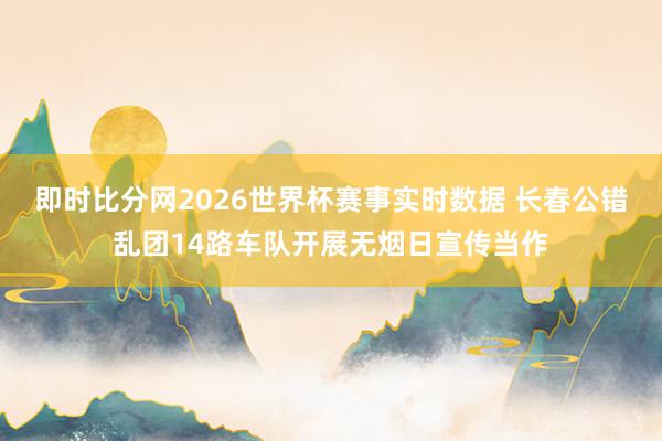 即时比分网2026世界杯赛事实时数据 长春公错乱团14路车队开展无烟日宣传当作