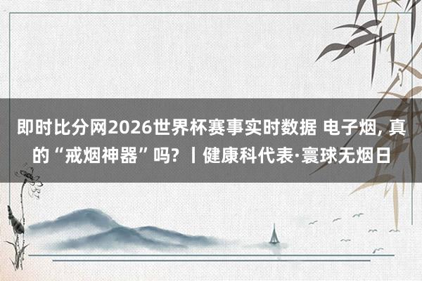 即时比分网2026世界杯赛事实时数据 电子烟， 真的“戒烟神器”吗? 丨健康科代表·寰球无烟日