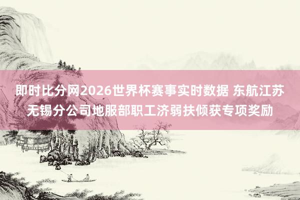 即时比分网2026世界杯赛事实时数据 东航江苏无锡分公司地服部职工济弱扶倾获专项奖励