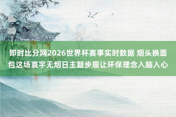 即时比分网2026世界杯赛事实时数据 烟头换面包这场寰宇无烟日主题步履让环保理念入脑入心