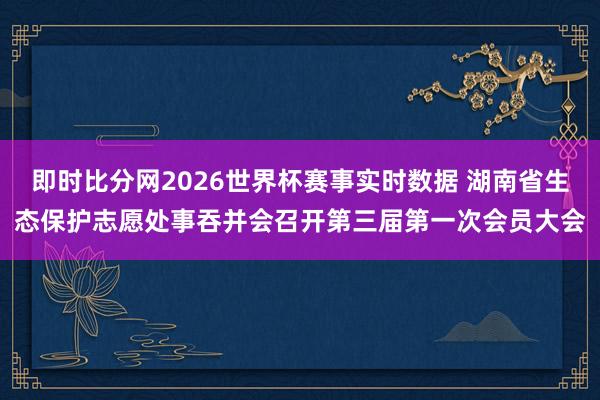 即时比分网2026世界杯赛事实时数据 湖南省生态保护志愿处事吞并会召开第三届第一次会员大会