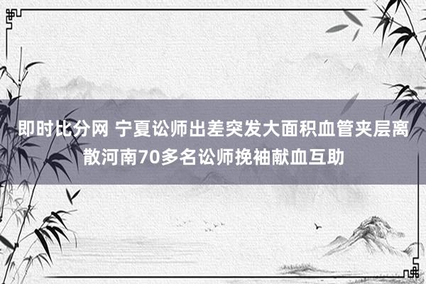即时比分网 宁夏讼师出差突发大面积血管夹层离散河南70多名讼师挽袖献血互助