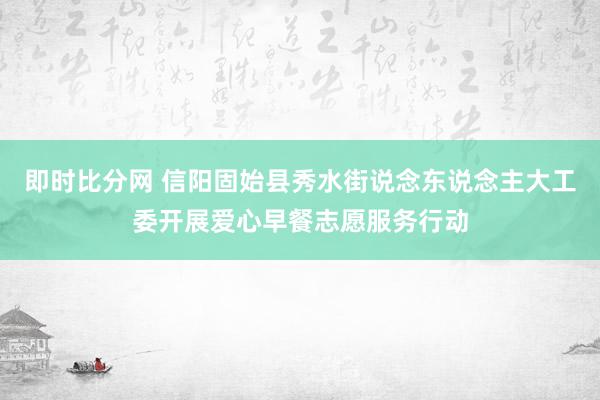 即时比分网 信阳固始县秀水街说念东说念主大工委开展爱心早餐志愿服务行动