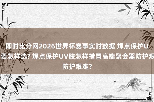即时比分网2026世界杯赛事实时数据 焊点保护UV胶要怎样选? 焊点保护UV胶怎样措置高端聚会器防护艰难?