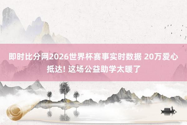 即时比分网2026世界杯赛事实时数据 20万爱心抵达! 这场公益助学太暖了