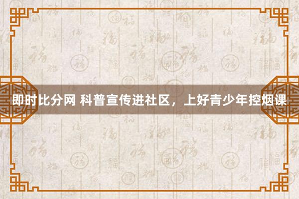 即时比分网 科普宣传进社区，上好青少年控烟课