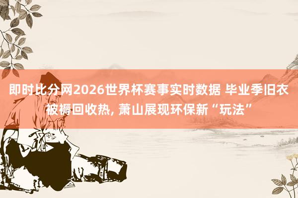 即时比分网2026世界杯赛事实时数据 毕业季旧衣被褥回收热， 萧山展现环保新“玩法”