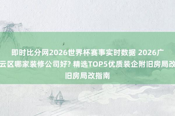 即时比分网2026世界杯赛事实时数据 2026广州白云区哪家装修公司好? 精选TOP5优质装企附旧房局改指南