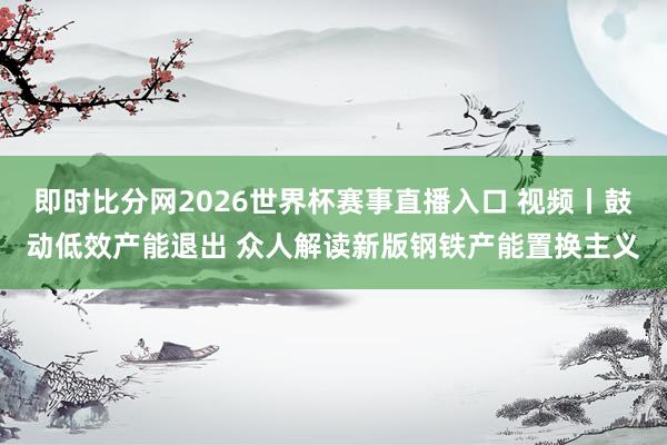 即时比分网2026世界杯赛事直播入口 视频丨鼓动低效产能退出 众人解读新版钢铁产能置换主义