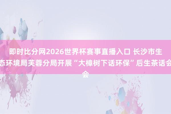 即时比分网2026世界杯赛事直播入口 长沙市生态环境局芙蓉分局开展“大樟树下话环保”后生茶话会
