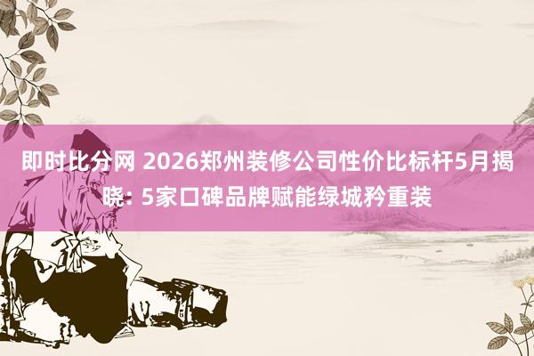 即时比分网 2026郑州装修公司性价比标杆5月揭晓: 5家口碑品牌赋能绿城矜重装
