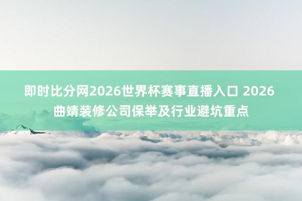 即时比分网2026世界杯赛事直播入口 2026 曲靖装修公司保举及行业避坑重点