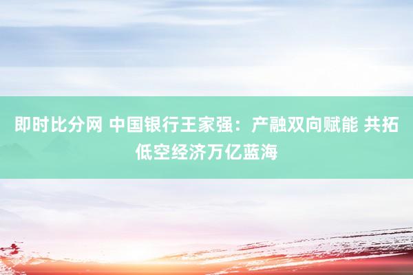 即时比分网 中国银行王家强：产融双向赋能 共拓低空经济万亿蓝海