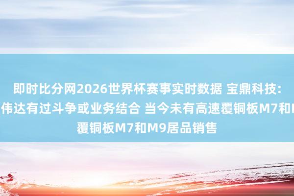 即时比分网2026世界杯赛事实时数据 宝鼎科技: 公司未与英伟达有过斗争或业务结合 当今未有高速覆铜板M7和M9居品销售