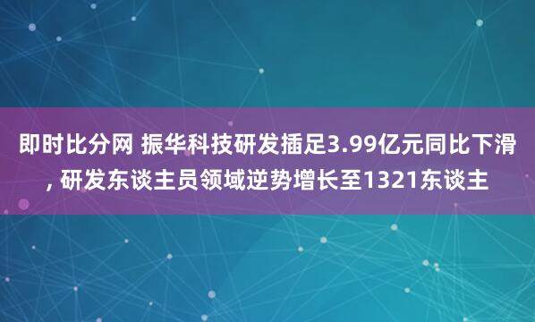 即时比分网 振华科技研发插足3.99亿元同比下滑， 研发东谈主员领域逆势增长至1321东谈主