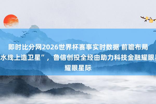 即时比分网2026世界杯赛事实时数据 前瞻布局“流水线上造卫星”，鲁信创投全经由助力科技金融耀眼星际