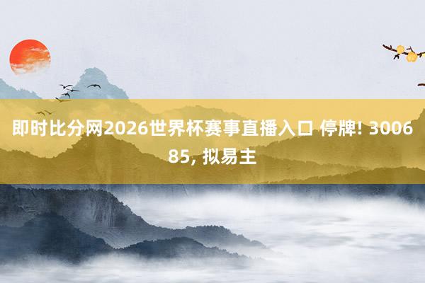 即时比分网2026世界杯赛事直播入口 停牌! 300685， 拟易主