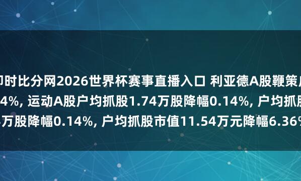 即时比分网2026世界杯赛事直播入口 利亚德A股鞭策户数加多184户增幅0.14%， 运动A股户均抓股1.74万股降幅0.14%， 户均抓股市值11.54万元降幅6.36%