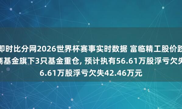 即时比分网2026世界杯赛事实时数据 富临精工股价跌3.04%， 招商基金旗下3只基金重仓， 预计执有56.61万股浮亏欠失42.46万元