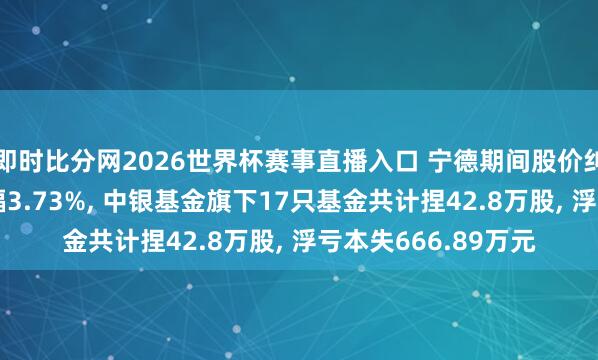 即时比分网2026世界杯赛事直播入口 宁德期间股价纠合5天地落累计跌幅3.73%， 中银基金旗下17只基金共计捏42.8万股， 浮亏本失666.89万元