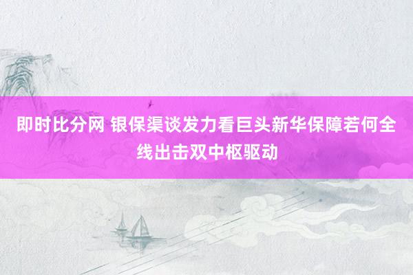 即时比分网 银保渠谈发力看巨头新华保障若何全线出击双中枢驱动