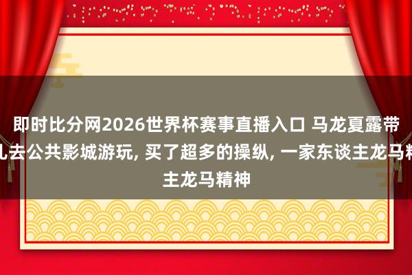 即时比分网2026世界杯赛事直播入口 马龙夏露带男儿去公共影城游玩， 买了超多的操纵， 一家东谈主龙马精神