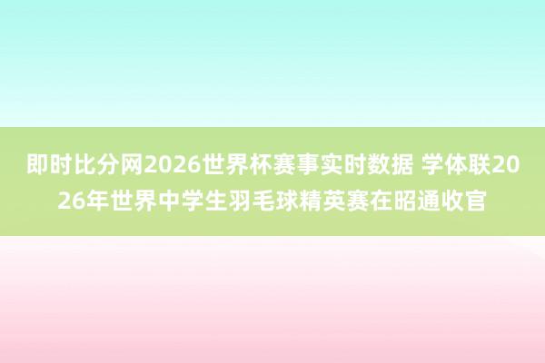 即时比分网2026世界杯赛事实时数据 学体联2026年世界中学生羽毛球精英赛在昭通收官