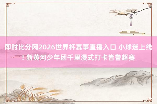 即时比分网2026世界杯赛事直播入口 小球迷上线! 新黄河少年团千里浸式打卡皆鲁超赛