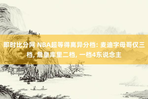 即时比分网 NBA超等得离异分档: 麦迪字母哥仅三档， 詹皇库里二档， 一档4东说念主