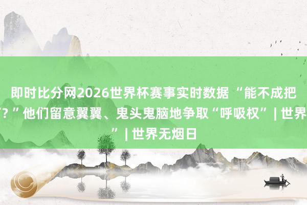 即时比分网2026世界杯赛事实时数据 “能不成把烟掐了? ”他们留意翼翼、鬼头鬼脑地争取“呼吸权” | 世界无烟日