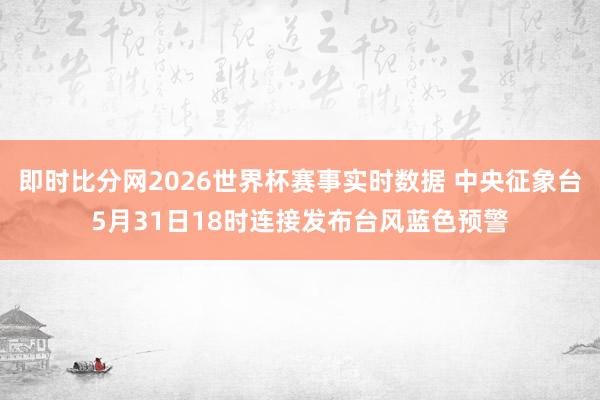 即时比分网2026世界杯赛事实时数据 中央征象台5月31日18时连接发布台风蓝色预警