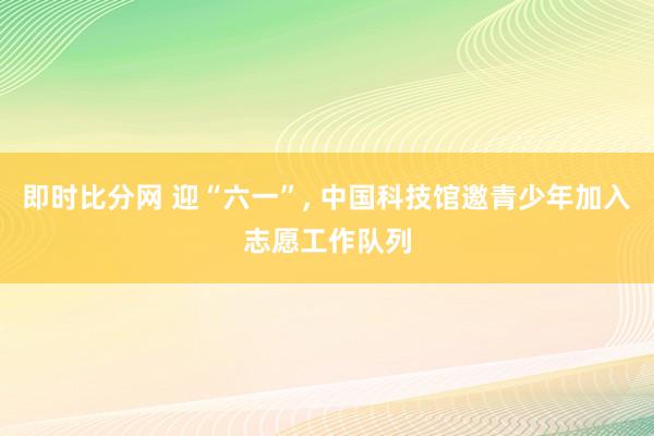 即时比分网 迎“六一”， 中国科技馆邀青少年加入志愿工作队列
