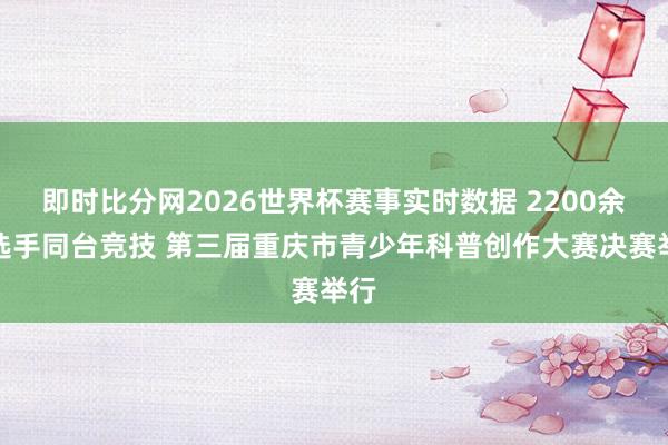 即时比分网2026世界杯赛事实时数据 2200余名选手同台竞技 第三届重庆市青少年科普创作大赛决赛举行
