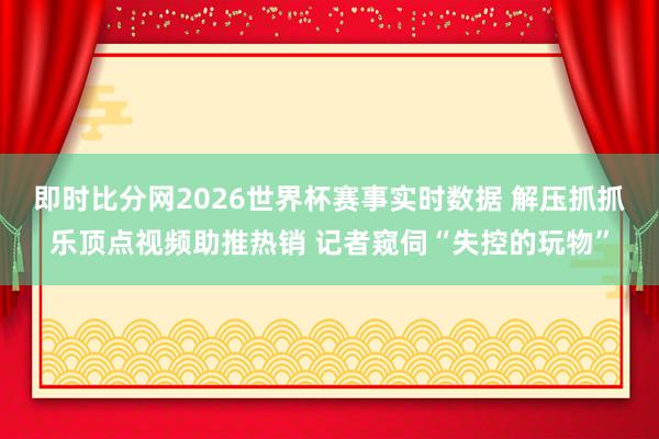 即时比分网2026世界杯赛事实时数据 解压抓抓乐顶点视频助推热销 记者窥伺“失控的玩物”