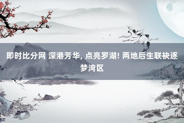 即时比分网 深港芳华， 点亮罗湖! 两地后生联袂逐梦湾区