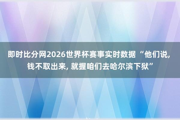 即时比分网2026世界杯赛事实时数据 “他们说， 钱不取出来， 就握咱们去哈尔滨下狱”