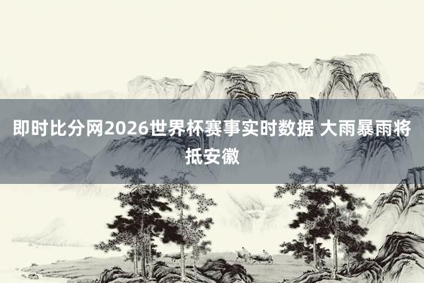 即时比分网2026世界杯赛事实时数据 大雨暴雨将抵安徽