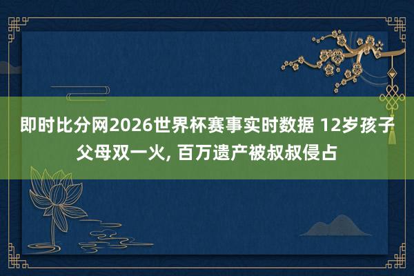 即时比分网2026世界杯赛事实时数据 12岁孩子父母双一火， 百万遗产被叔叔侵占
