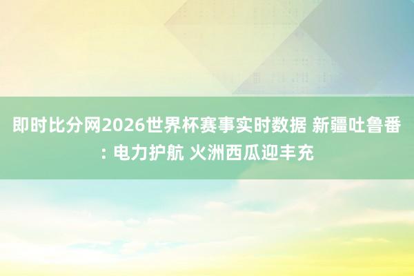 即时比分网2026世界杯赛事实时数据 新疆吐鲁番: 电力护航 火洲西瓜迎丰充