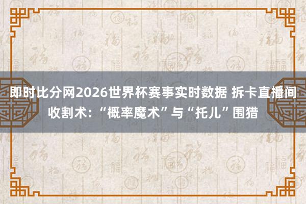 即时比分网2026世界杯赛事实时数据 拆卡直播间收割术: “概率魔术”与“托儿”围猎