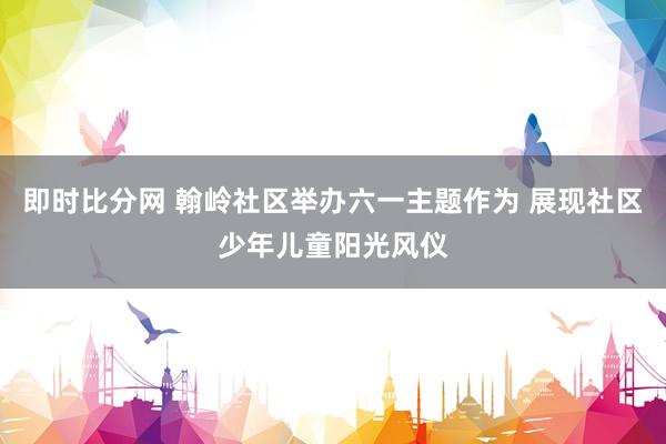 即时比分网 翰岭社区举办六一主题作为 展现社区少年儿童阳光风仪