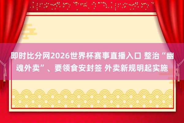 即时比分网2026世界杯赛事直播入口 整治“幽魂外卖”、要领食安封签 外卖新规明起实施