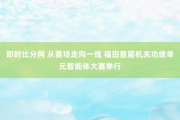 即时比分网 从赛场走向一线 福田首届机关功绩单元智能体大赛举行