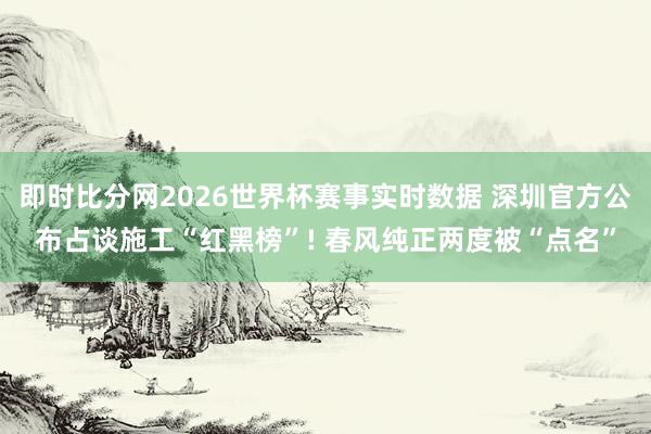 即时比分网2026世界杯赛事实时数据 深圳官方公布占谈施工“红黑榜”! 春风纯正两度被“点名”
