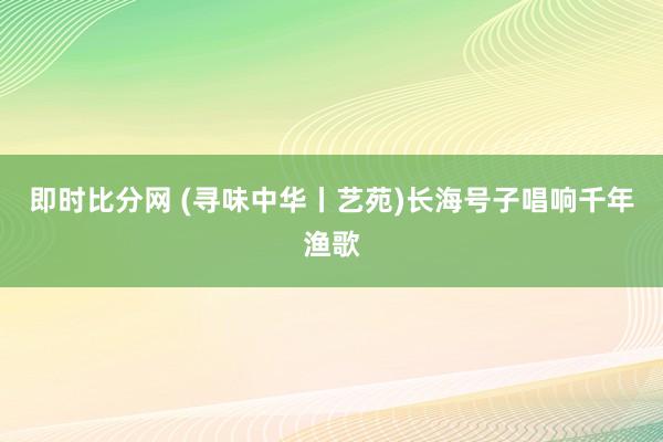 即时比分网 (寻味中华丨艺苑)长海号子唱响千年渔歌