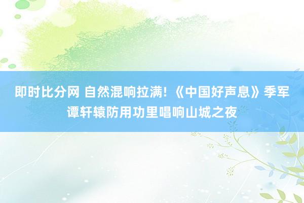 即时比分网 自然混响拉满! 《中国好声息》季军谭轩辕防用功里唱响山城之夜